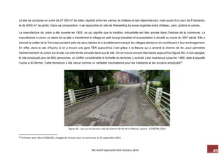 85 M2-AUDT-Spécialité CAD-Octobre 2014 
Le site se compose en outre de 27 000 m² de bâtis, répartis entre les usines, le château et ses dépendances, mais aussi d’un parc de 6 hectares, et de 6000 m² de jardin. Dans sa composition, il se rapproche du site de Wesserling lui aussi organisé entre château, parc, jardins et usines. 
La manufacture de coton a été ouverte en 1805, ce qui signifie que la tradition industrielle est très ancrée dans l’histoire de la commune. La manufacture a connu un essor tel qu’elle a transformé le village en petit bourg industriel et la population a doublé au cours du XIXe siècle. Elle a dominé la vallée de la Ternoise pendant près de deux siècles et a durablement marqué les villages alentours en contribuant à leur aménagement. En effet, dans le cas d’Auchy si on y trouve une gare TER aujourd’hui c’est grâce à la filature qui a amené le chemin de fer, pour permettre l’acheminement du coton sur le site. La voie ferrée circulait dans tout le site. On en trouve encore des traces aujourd’hui (figure 36). A son apogée, le site employait plus de 800 personnes, un chiffre considérable à l’échelle du territoire. L’activité s’est maintenue jusqu’en 1989, date à laquelle l’usine a dû fermer. Cette fermeture a été vécue comme un véritable traumatisme pour les habitants et les anciens employés60. 
60 Entretien avec Mme COQUIDE, chargée de mission pour la commune, le 13 septembre 2014 
Figure 36 : vue sur les anciens rails de chemin de fer de la filature, source : P.CREPIN, 2014  