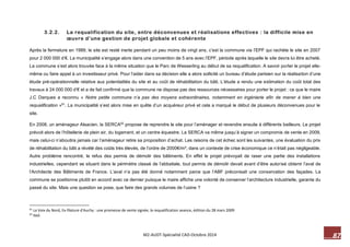 87 M2-AUDT-Spécialité CAD-Octobre 2014 
3.2.2. La requalification du site, entre déconvenues et réalisations effectives : la difficile mise en oeuvre d’une gestion de projet globale et cohérente 
Après la fermeture en 1989, le site est resté inerte pendant un peu moins de vingt ans, c’est la commune via l’EPF qui rachète le site en 2007 pour 2 000 000 d’€. La municipalité s’engage alors dans une convention de 5 ans avec l’EPF, période après laquelle le site devra lui être acheté. La commune s’est alors trouvée face à la même situation que le Parc de Wesserling au début de sa requalification. A savoir porter le projet elle- même ou faire appel à un investisseur privé. Pour l’aider dans sa décision elle a alors sollicité un bureau d’étude parisien sur la réalisation d’une étude pré-opérationnelle relative aux potentialités du site et au coût de réhabilitation du bâti. L’étude a rendu une estimation du coût total des travaux à 24 000 000 d’€ et a de fait confirmé que la commune ne dispose pas des ressources nécessaires pour porter le projet : ce que le maire J.C Darques a reconnu « Notre petite commune n’a pas des moyens extraordinaires, notamment en ingénierie afin de mener à bien une requalification »61. La municipalité s’est alors mise en quête d’un acquéreur privé et cela a marqué le début de plusieurs déconvenues pour le site. 
En 2008, un aménageur Alsacien, la SERCA62 propose de reprendre le site pour l’aménager et revendre ensuite à différents bailleurs. Le projet prévoit alors de l’hôtellerie de plein air, du logement, et un centre équestre. La SERCA va même jusqu’à signer un compromis de vente en 2009, mais celui-ci n’aboutira jamais car l’aménageur retire sa proposition d’achat. Les raisons de cet échec sont les suivantes, une évaluation du prix de réhabilitation du bâti a révélé des coûts très élevés, de l’ordre de 2000€/m², dans un contexte de crise économique ce n’était pas négligeable. Autre problème rencontré, le refus des permis de démolir des bâtiments. En effet le projet prévoyait de raser une partie des installations industrielles, cependant se situant dans le périmètre classé de l’abbatiale, tout permis de démolir devait avant d’être autorisé obtenir l’aval de l’Architecte des Bâtiments de France. L’aval n’a pas été donné notamment parce que l’ABF préconisait une conservation des façades. La commune se positionne plutôt en accord avec ce dernier puisque le maire affiche une volonté de conserver l’architecture industrielle, garante du passé du site. Mais une question se pose, que faire des grands volumes de l’usine ? 
61 La Voix du Nord, Ex-filature d'Auchy : une promesse de vente signée, la requalification avance, édition du 28 mars 2009 
62 Ibid.  