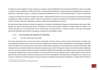 7 M2-AUDT-Spécialité CAD-Octobre 2014 
Au regard de ces deux objectifs, la mission première d’une agence a alors été l’élaboration des documents de planification urbaine, puisqu’elles se voyaient confier la réalisation des SDAU et des POS. Le partenariat Etat-Collectivités sur lequel reposait leur développement fonctionnait sur le thème de « l’élaboration conjointe », et l’agence d’urbanisme était identifiée comme un « outil technique partagé »2, au sein de ce partenariat. 
« L’agence d’urbanisme est avant tout le siège d’une activité : l’activité d’études urbaines qui a pour but de préparer les décisions des autorités compétentes en matière d’urbanisme » (Danan, 1976). En d’autres termes, une agence d’urbanisme est une entité ayant pour fonction première d’aider à la décision, l’Etat et les collectivités, en matière d’urbanisme et d’aménagement du territoire. 
De cette double finalité technique et politique des agences (la concertation état/collectivités préfigurant la décentralisation des années 1980), découlent les missions mentionnées plus avant sur l’élaboration et le suivi des documents d’urbanisme. Pourtant, depuis leur création, « les missions des agences et leur positionnement sur les scènes locales n’ont cessé d’évoluer » (Prévot et al 2008, p 153). Ainsi, trois périodes peuvent être distinguées dans l’évolution des agences d’urbanisme et sont détaillées ci-après. 
1.1.2. Les trois âges des agences d’urbanisme 
1.1.2.1. De 1967 au début des années 1980 
C’est durant cette période que l’on voit la mise en place des agences, dans leurs missions comme dans leur fonctionnement. Les rôles voulus pour les agences d’urbanisme dans la LOF sont alors mis en application concernant les missions de planification et d’intermédiation. Cependant, l’action des agences ne se cantonnera pas à ces missions. En effet, celles-ci supposant une connaissance fine du territoire d’intervention, elles impliquent donc une importante collecte de données pour les agences qui se créent. C’est aussi le moment où les premiers contacts s’établissent avec les communes, et posent les bases des missions d’Assistance à Maîtrise d’Ouvrage (AMO) qui s’établiront ensuite. A partir de cette période si les agences conservent leurs missions fondatrices, il ne sera pas rare de les trouver impliquées dans de multiples tâches comme la mise en place de plans d’action foncière, les études de lotissement et de Zones d’Aménagement Concertées (ZAC), la préparation des contrats de ville moyenne, la résorption de l’habitat insalubre ou encore le lancement d’Opérations Programmées d’Amélioration de l’Habitat (OPAH), (Prévot et 
2 Loi d’Orientation Foncière n°67-1253 du 30 décembre 1967  