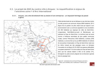 96 M2-AUDT-Spécialité CAD-Octobre 2014 
Figure 42 : Localisation de la commune d’Arques au sein de la CASO, source AUDRSO, 2013, modification P.CREPIN, 2014 
Cette dernière étude de cas se distingue un peu des deux autres car elle concerne une commune, Arques (9945 habitants, 2011) (figure 42) en position de pôle urbain local par rapport à son environnement rural. La commune appartient à une conurbation (55 000 habitants) qui regroupe les villes de Saint-Omer, Longuenesse, Saint-Martin-au-Laert et Blendecques, qui polarisent le Pays de Saint-Omer. Le territoire local est aussi soumis à l’influence secondaire de plus petites communes rurales, comme Thérouanne (1053 habitants), Lumbres (3765 habitants), ou encore Aire sur la Lys (9600 habitants). En dehors de ces poches d’urbanisation, le Pays de Saint-Omer reste tout de même marqué par des paysages ruraux, en témoigne l’occupation du sol (figure 43). En 2005, les espaces artificialisés occupaient seulement 11% de la surface du Pays de Saint-Omer alors que les cultures étaient à 56% et les prairies 21%, témoignant du poids encore prégnant de la dimension agricole dans le paysage local. 
3.3. Le projet de ZAC du centre-ville à Arques : la requalification à enjeux de l’ancienne usine 1 d’Arc International 
3.3.1. Arques, une ville étroitement liée au destin d’une entreprise : un imposant héritage du passé à gérer 
 