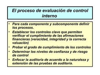 El proceso de evaluación de control
                interno
• Para cada componente y subcomponente definir
  los procesos.
• Establecer los controles clave que permiten
  verificar el cumplimiento de las afirmaciones
  financieras (veracidad, integridad y la correcta
  valuación)
• Probar el grado de cumplimiento de los controles
• Determinar los niveles de confianza y de riesgo
  de control
• Enfocar la auditoría de acuerdo a la naturaleza y
  extensión de las pruebas de auditoría.
 
