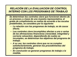 RELACIÓN DE LA EVALUACION DE CONTROL
  INTERNO CON LOS PROGRAMAS DE TRABAJO
• Se determinan los controles clave que funcionan dentro de
  un proceso y a base de una muestra representativa, el
  grado de cumplimiento se realiza de acuerdo a las escalas
  predefinidas, se considera por lo siguiente:
   – La relación con los programas de trabajo, es de causa
     efecto.
   – Los controles clave incumplidos afectan a una o varias
     de las afirmaciones financieras (veracidad, integridad y
     correcta valuación), dependiendo de cuales se
     incumplen, se determinan los objetivos del programa de
     trabajo.
   – A su vez, los controles clave que no se cumplen
     satisfactoriamente, generan los procedimientos del
     programa de trabajo.
   – En conclusión se generan programas de trabajo a la
     medida.
 