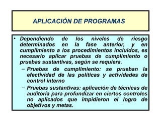APLICACIÓN DE PROGRAMAS

• Dependiendo de los niveles de riesgo
  determinados en la fase anterior, y en
  cumplimiento a los procedimientos incluidos, es
  necesario aplicar pruebas de cumplimiento o
  pruebas sustantivas, según se requiera.
   – Pruebas de cumplimiento: se prueban la
     efectividad de las políticas y actividades de
     control interno
   – Pruebas sustantivas: aplicación de técnicas de
     auditoría para profundizar en ciertos controles
     no aplicados que impidieron el logro de
     objetivos y metas.
 