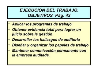 EJECUCION DEL TRABAJO.
         OBJETIVOS Pág. 43
• Aplicar los programas de trabajo.
• Obtener evidencia total para lograr un
  juicio sobre la gestión
• Desarrollar los hallazgos de auditoria
• Diseñar y organizar los papeles de trabajo
• Mantener comunicación permanente con
  la empresa auditada.
 