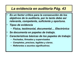 La evidencia en auditoría Pág. 43
• Es un factor crítico para la consecución de los
  objetivos de la auditoría, por lo tanto debe ser
  relevante, competente, suficiente y oportuna.
• Tipos de evidencia
   – Física, testimonial, documental.... Electrónica
• Se documenta en papeles de trabajo.
• Características básicas de los papeles de trabajo:
   – Fechados, firmados y supervisados
   – Completos, precisos, legibles y claros.
   – Referentes a asuntos significativos.
 