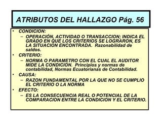 ATRIBUTOS DEL HALLAZGO Pág. 56
•   CONDICION:
     – OPERACIÓN, ACTIVIDAD O TRANSACCION; INDICA EL
       GRADO EN QUE LOS CRITERIOS SE LOGRARON, ES
       LA SITUACION ENCONTRADA. Razonabilidad de
       saldos.
•   CRITERIO:
     – NORMA O PARAMETRO CON EL CUAL EL AUDITOR
       MIDE LA CONDICION. Principios y normas de
       contabilidad, Normas Ecuatorianas de Contabilidad.
•   CAUSA:
     – RAZON FUNDAMENTAL POR LA QUE NO SE CUMPLIO
       EL CRITERIO O LA NORMA
•   EFECTO:
     – ES LA CONSECUENCIA REAL O POTENCIAL DE LA
       COMPARACION ENTRE LA CONDICION Y EL CRITERIO.
 