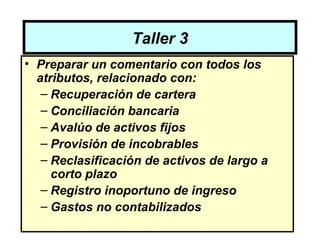 Taller 3
• Preparar un comentario con todos los
  atributos, relacionado con:
   – Recuperación de cartera
   – Conciliación bancaria
   – Avalúo de activos fijos
   – Provisión de incobrables
   – Reclasificación de activos de largo a
     corto plazo
   – Registro inoportuno de ingreso
   – Gastos no contabilizados
 