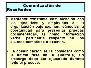 Comunicación de
Resultados

• Mantener constante comunicación con
  los ejecutivos y empleados de la
  organización bajo examen, dándoles la
  oportunidad para presentar pruebas
  documentadas, así como información
  verbal pertinente respecto de los
  asuntos sometidos a examen.

• La comunicación se la considera como
  la última fase de la auditoría, sin
  embargo debe ser ejecutada durante
  todo el proceso.
 