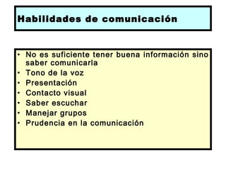 Habilidades de comunicación


• No es suficiente tener buena información sino
  saber comunicarla
• Tono de la voz
• Presentación
• Contacto visual
• Saber escuchar
• Manejar grupos
• Prudencia en la comunicación

 
 