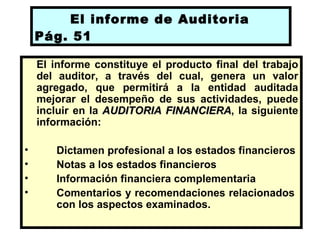 El informe de Auditoria
    Pág. 51

    El informe constituye el producto final del trabajo
    del auditor, a través del cual, genera un valor
    agregado, que permitirá a la entidad auditada
    mejorar el desempeño de sus actividades, puede
    incluir en la AUDITORIA FINANCIERA, la siguiente
                             FINANCIERA
    información:

•      Dictamen profesional a los estados financieros
•      Notas a los estados financieros
•      Información financiera complementaria
•      Comentarios y recomendaciones relacionados
       con los aspectos examinados.
 