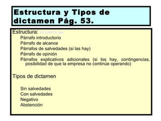 Estructura y Tipos de
dictamen Pág. 53.
Estructura: 40 CARTA.doc
   Párrafo introductorio
   Párrafo de alcance
   Párrafos de salvedades (si las hay)
   Párrafo de opinión
   Párrafos explicativos adicionales (si los hay, contingencias,
     posibilidad de que la empresa no continúe operando)

Tipos de dictamen

   Sin salvedades
   Con salvedades
   Negativo
   Abstención
 