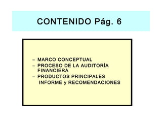 CONTENIDO Pág. 6



– MARCO CONCEPTUAL
– PROCESO DE LA AUDITORÍA
  FINANCIERA
– PRODUCTOS PRINCIPALES
  INFORME y RECOMENDACIONES
 