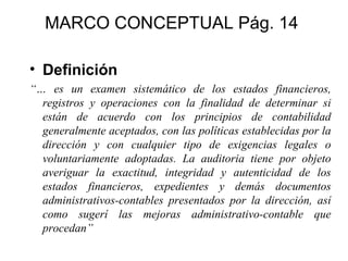 MARCO CONCEPTUAL Pág. 14

• Definición
“… es un examen sistemático de los estados financieros,
  registros y operaciones con la finalidad de determinar si
  están de acuerdo con los principios de contabilidad
  generalmente aceptados, con las políticas establecidas por la
  dirección y con cualquier tipo de exigencias legales o
  voluntariamente adoptadas. La auditoria tiene por objeto
  averiguar la exactitud, integridad y autenticidad de los
  estados financieros, expedientes y demás documentos
  administrativos-contables presentados por la dirección, así
  como sugerí las mejoras administrativo-contable que
  procedan”
 
