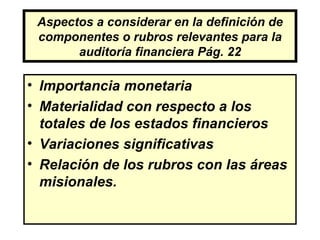 Aspectos a considerar en la definición de
 componentes o rubros relevantes para la
       auditoría financiera Pág. 22

• Importancia monetaria
• Materialidad con respecto a los
  totales de los estados financieros
• Variaciones significativas
• Relación de los rubros con las áreas
  misionales.
 