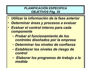 PLANIFICACIÓN ESPECIFICA
             OBJETIVOS Pág. 35

• Utilizar la información de la fase anterior
• Determinar áreas y procesos a evaluar
• Evaluar el control interno para cada
  componente
   – Probar el funcionamiento de los
     controles diseñados por la empresa
   – Determinar los niveles de confianza
   – Establecer los niveles de riesgo de
     control
   – Elaborar los programas de trabajo a la
     medida
 