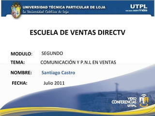 ESCUELA DE VENTAS DIRECTV MODULO : NOMBRE: SEGUNDO Santiago Castro TEMA: COMUNICACIÓN Y P.N.L EN VENTAS FECHA: Julio 2011 