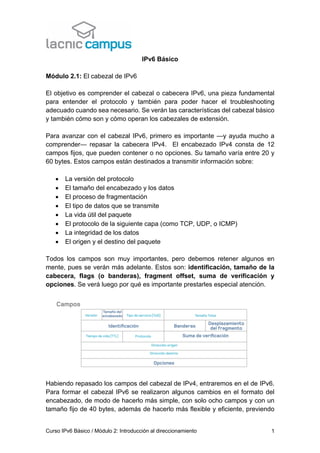 Curso IPv6 Básico / Módulo 2: Introducción al direccionamiento 1
IPv6 Básico
Módulo 2.1: El cabezal de IPv6
El objetivo es comprender el cabezal o cabecera IPv6, una pieza fundamental
para entender el protocolo y también para poder hacer el troubleshooting
adecuado cuando sea necesario. Se verán las características del cabezal básico
y también cómo son y cómo operan los cabezales de extensión.
Para avanzar con el cabezal IPv6, primero es importante —y ayuda mucho a
comprender— repasar la cabecera IPv4. El encabezado IPv4 consta de 12
campos fijos, que pueden contener o no opciones. Su tamaño varía entre 20 y
60 bytes. Estos campos están destinados a transmitir información sobre:
• La versión del protocolo
• El tamaño del encabezado y los datos
• El proceso de fragmentación
• El tipo de datos que se transmite
• La vida útil del paquete
• El protocolo de la siguiente capa (como TCP, UDP, o ICMP)
• La integridad de los datos
• El origen y el destino del paquete
Todos los campos son muy importantes, pero debemos retener algunos en
mente, pues se verán más adelante. Estos son: identificación, tamaño de la
cabecera, flags (o banderas), fragment offset, suma de verificación y
opciones. Se verá luego por qué es importante prestarles especial atención.
Habiendo repasado los campos del cabezal de IPv4, entraremos en el de IPv6.
Para formar el cabezal IPv6 se realizaron algunos cambios en el formato del
encabezado, de modo de hacerlo más simple, con solo ocho campos y con un
tamaño fijo de 40 bytes, además de hacerlo más flexible y eficiente, previendo
 