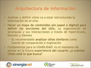 Arquitectura de información Analizar y definir cómo va a estar estructurada la información en el sitio Hacer un mapa de contenidos (en papel o digital) para definir las secciones del sitio , su organización en jerarquías y sus interacciones a través de hipervículos, botones y menúes Es recomendable  analizar sitios similares  como fuente de comparación e inspiración Fundamental para la USABILIDAD: es el momento de pensar en la futura  experiencia del usuario: ¿a cuántos clicks está lo que busca? 