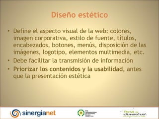 Diseño estético Define el aspecto visual de la web: colores, imagen corporativa, estilo de fuente, títulos, encabezados, botones, menús, disposición de las imágenes, logotipo, elementos multimedia, etc.‏ Debe facilitar la transmisión de información Priorizar los contenidos y la usabilidad , antes que la presentación estética 