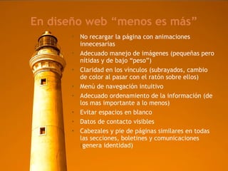 En diseño web “menos es más” No recargar la página con animaciones innecesarias Adecuado manejo de imágenes (pequeñas pero nítidas y de bajo “peso”)‏ Claridad en los vínculos (subrayados, cambio de color al pasar con el ratón sobre ellos)‏ Menú de navegación intuitivo Adecuado ordenamiento de la información (de los mas importante a lo menos)‏ Evitar espacios en blanco Datos de contacto visibles Cabezales y pie de páginas similares en todas las secciones, boletines y comunicaciones (genera identidad) ‏ 