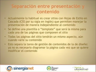 Separación entre presentación y contenido Actualmente lo habitual es crear sitios con Hojas de Estilo en Cascada (CSS por su sigla en inglés) que permiten manejar la presentación de manera independiente al contenido Se define una plantilla o “template” que será la misma para cada una de las páginas que componen el sitio Todas las páginas del sitio tendrán un mismo aspecto, aún cuando varíe su contenido Esto separa la tarea de gestión de contenidos de la de diseño: ya no es necesario diagramar la página cada vez que se quiere modificar el contenido 