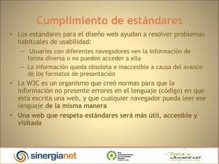 Cumplimiento de estándares Los estándares para el diseño web ayudan a resolver problemas habituales de usabilidad: Usuarios con diferentes navegadores ven la información de forma diversa o no pueden acceder a ella La información queda obsoleta e inaccesible a causa del avance de los formatos de presentación La W3C es un organismo que creó normas para que la información no presente errores en el lenguaje (código) en que está escrita una web, y que cualquier navegador pueda leer ese lenguaje  de la misma manera Una web que respeta estándares será más útil, accesible y visitada 