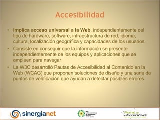 Accesibilidad Implica acceso universal a la Web , independientemente del tipo de hardware, software, infraestructura de red, idioma, cultura, localización geográfica y capacidades de los usuarios Consiste en conseguir que la información se presente independientemente de los equipos y aplicaciones que se empleen para navegar La W3C desarrolló Pautas de Accesibilidad al Contenido en la Web (WCAG) que proponen soluciones de diseño y una serie de puntos de verificación que ayudan a detectar posibles errores  