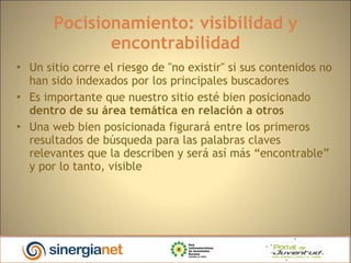 Pocisionamiento: visibilidad y encontrabilidad Un sitio corre el riesgo de "no existir" si sus contenidos no han sido indexados por los principales buscadores Es importante que nuestro sitio esté bien posicionado  dentro de su área temática   en relación a otros Una web bien posicionada figurará entre los primeros resultados de búsqueda para las palabras claves relevantes que la describen y será así más “encontrable” y por lo tanto, visible 