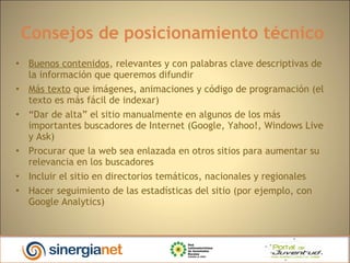 Consejos de posicionamiento técnico  Buenos contenidos , relevantes y con palabras clave descriptivas de la información que queremos difundir Más texto  que imágenes, animaciones y código de programación (el texto es más fácil de indexar)‏ “ Dar de alta” el sitio manualmente en algunos de los más importantes buscadores de Internet (Google, Yahoo!, Windows Live y Ask)‏ Procurar que la web sea enlazada en otros sitios para aumentar su relevancia en los buscadores Incluir el sitio en directorios temáticos, nacionales y regionales Hacer seguimiento de las estadísticas del sitio (por ejemplo, con Google Analytics)‏ 