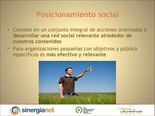 Posicionamiento social Consiste en un conjunto integral de acciones orientadas a  desarrollar una red social relevante alrededor de nuestros contenidos Para organizaciones pequeñas con objetivos y público específicos es  más efectivo y relevante 
