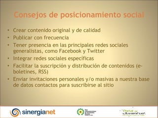 Consejos de posicionamiento social Crear contenido original y de calidad Publicar con frecuencia Tener presencia en las principales redes sociales generalistas, como Facebook y Twitter Integrar redes sociales específicas Facilitar la suscripción y distribución de contenidos (e-boletines, RSS)‏ Enviar invitaciones personales y/o masivas a nuestra base de datos contactos para suscribirse al sitio 