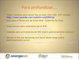 Para profundizar... Video: Consejos para lanzar hoy un buen sitio web, 4:41 minutos  http://www.youtube.com/watch?v=uAjXZEkI3jA  Guía para el Desarrollo de Sitios Web – Gobierno de Chile  http://guiaweb.gob.cl   Guías breves sobre estándares de la W3C  http://www.w3c.es/divulgacion/guiasbreves/   Consejos para principiantes de SEO (sobre posicionamiento técnico ( http://www.maestrosdelweb.com/editorial/seointro/ )  Secrets of the top Marketing and Social Media blogs (sobre posicionamiento social) http://moblogsmoproblems.blogspot.com/2009/04/secrets-of-top-marketing-and-social.html 