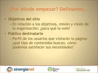 ¿Por dónde empezar? Definamos... Objetivos del sitio En relación a los objetivos, misión y visión de la organización: ¿para qué la web?  Público destinatario   Perfil de los usuarios que visitarán la página: ¿qué tipo de contenidos buscan, cómo podemos satisfacer sus necesidades? 