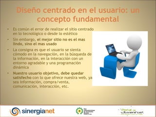 Diseño centrado en el usuario: un concepto fundamental Es común el error de realizar el sitio centrado en lo tecnológico o desde lo estético Sin embargo,  el mejor sitio no es el mas lindo, sino el mas usado  La consigna es que el usuario se sienta cómodo en la navegación, en la búsqueda de la información, en la interacción con un entorno agradable y una programación dinámica Nuestro usuario objetivo, debe quedar satisfecho  con lo que ofrece nuestra web, ya sea información, compra/venta, comunicación, interacción, etc. 