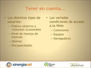 Tener en cuenta... Los distintos tipos de usuarios: Público objetivo y visitantes ocasionales Nivel de manejo de Internet Idiomas Discapacidades Las variadas condiciones de acceso a la Web: Conexiones  Equipos  Navegadores  