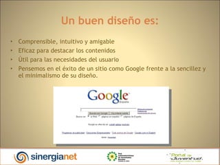 Un buen diseño es: Comprensible, intuitivo y amigable Eficaz para destacar los contenidos Útil para las necesidades del usuario Pensemos en el éxito de un sitio como Google frente a la sencillez y el minimalismo de su diseño. 