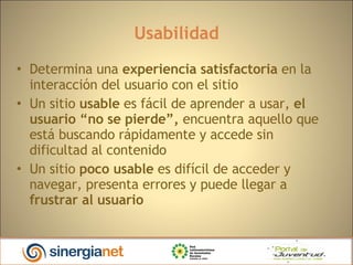 Usabilidad Determina una  experiencia satisfactoria  en la interacción del usuario con el sitio Un sitio  usable  es fácil de aprender a usar,  el usuario “no se pierde”,  encuentra aquello que está buscando rápidamente y accede sin dificultad al contenido  Un sitio  poco usable  es difícil de acceder y navegar, presenta errores y puede llegar a  frustrar al usuario 