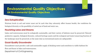 Environmental Quality Objectives
UN Environmental Quality Objectives
2/26/2024
Department of Civil Engineering
10
Zero Eutrophication
Nutrient levels in soil and water must not be such that they adversely affect human health, the conditions for
biological diversity or the possibility of varied use of land and water use..
Flourishing Lakes and Streams
Lakes and watercourses must be ecologically sustainable, and their variety of habitats must be preserved. Natural
productive capacity, biological diversity, cultural heritage assets and the ecological and water-conserving function of
the landscape must be preserved, at the same time as recreational assets are safeguarded.
Good-Quality Groundwater
Groundwater must provide a safe and sustainable supply of drinking water and contribute to viable habitats for
flora and fauna in lakes and watercourses.
 