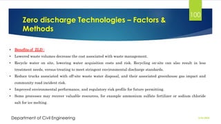 Zero discharge Technologies – Factors &
Methods
2/26/2024
Department of Civil Engineering
100
• Benefits of ZLD :
• Lowered waste volumes decrease the cost associated with waste management.
• Recycle water on site, lowering water acquisition costs and risk. Recycling on-site can also result in less
treatment needs, versus treating to meet stringent environmental discharge standards.
• Reduce trucks associated with off-site waste water disposal, and their associated greenhouse gas impact and
community road incident risk.
• Improved environmental performance, and regulatory risk profile for future permitting.
• Some processes may recover valuable resources, for example ammonium sulfate fertilizer or sodium chloride
salt for ice melting.
 