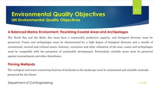 Environmental Quality Objectives
UN Environmental Quality Objectives
2/26/2024
Department of Civil Engineering
11
A Balanced Marine Environment, Flourishing Coastal Areas and Archipelagos
The North Sea and the Baltic Sea must have a sustainable productive capacity, and biological diversity must be
preserved. Coasts and archipelagos must be characterized by a high degree of biological diversity and a wealth of
recreational, natural and cultural assets. Industry, recreation and other utilization of the seas, coasts and archipelagos
must be compatible with the promotion of sustainable development. Particularly valuable areas must be protected
against encroachment and other disturbance.
Thriving Wetlands
The ecological and water-conserving function of wetlands in the landscape must be maintained and valuable wetlands
preserved for the future.
 