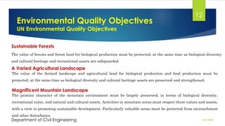 Environmental Quality Objectives
UN Environmental Quality Objectives
2/26/2024
Department of Civil Engineering
12
Sustainable Forests
The value of forests and forest land for biological production must be protected, at the same time as biological diversity
and cultural heritage and recreational assets are safeguarded.
Magnificent Mountain Landscape
A Varied Agricultural Landscape
The value of the farmed landscape and agricultural land for biological production and food production must be
protected, at the same time as biological diversity and cultural heritage assets are preserved and strengthened.
The pristine character of the mountain environment must be largely preserved, in terms of biological diversity,
recreational value, and natural and cultural assets. Activities in mountain areas must respect these values and assets,
with a view to promoting sustainable development. Particularly valuable areas must be protected from encroachment
and other disturbance.
 