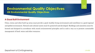 Environmental Quality Objectives
UN Environmental Quality Objectives
2/26/2024
Department of Civil Engineering
13
A Good Built Environment
Cities, towns and other built-up areas must provide a good, healthy living environment and contribute to a good regional
and global environment. Natural and cultural assets must be protected and developed. Buildings and amenities must be
located and designed in accordance with sound environmental principles and in such a way as to promote sustainable
management of land, water and other resources.
 
