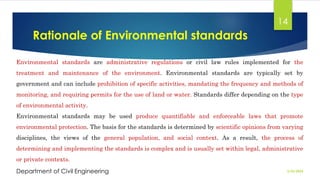 Rationale of Environmental standards
2/26/2024
Department of Civil Engineering
14
Environmental standards are administrative regulations or civil law rules implemented for the
treatment and maintenance of the environment. Environmental standards are typically set by
government and can include prohibition of specific activities, mandating the frequency and methods of
monitoring, and requiring permits for the use of land or water. Standards differ depending on the type
of environmental activity.
Environmental standards may be used produce quantifiable and enforceable laws that promote
environmental protection. The basis for the standards is determined by scientific opinions from varying
disciplines, the views of the general population, and social context. As a result, the process of
determining and implementing the standards is complex and is usually set within legal, administrative
or private contexts.
 