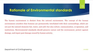 Rationale of Environmental standards
2/26/2024
Department of Civil Engineering
15
The human environment is distinct from the natural environment. The concept of the human
environment considers that humans are permanently interlinked with their surroundings, which are
not just the natural elements (air, water, and soil), but also culture, communication, co-operation, and
institutions. Environmental standards should preserve nature and the environment, protect against
damage, and repair past damage caused by human activity.
 