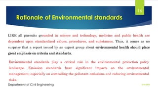 Rationale of Environmental standards
2/26/2024
Department of Civil Engineering
16
LIKE all pursuits grounded in science and technology, medicine and public health are
dependent upon standardized values, procedures, and substances. Thus, it comes as no
surprise that a report issued by an expert group about environmental health should place
great emphasis on criteria and standards.
Environmental standards play a critical role in the environmental protection policy
landscape. Emission standards have significant impacts on the environmental
management, especially on controlling the pollutant emissions and reducing environmental
risks.
 
