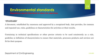 Environmental standards
Regulations specify Standards to attain the objectives
2/26/2024
Department of Civil Engineering
19
“STANDARD”
A document, established by consensus and approved by a recognized body, that provides, for common
and repeated use, rules, guidelines or characteristics for activities or their results.
Containing in technical specifications or other precise criteria to be used consistently as a rule,
guideline or definition of characteristics to ensure that materials, processes products and services are
fit for their purpose.
 