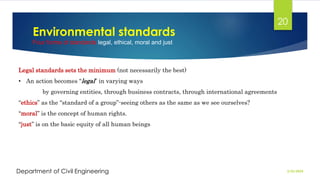 Environmental standards
Four forms of standards legal, ethical, moral and just
2/26/2024
Department of Civil Engineering
20
Legal standards sets the minimum (not necessarily the best)
• An action becomes “legal” in varying ways
by governing entities, through business contracts, through international agreements
“ethics” as the “standard of a group”-seeing others as the same as we see ourselves?
“moral” is the concept of human rights.
“just” is on the basic equity of all human beings
 