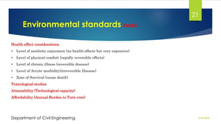 Environmental standards basis
2/26/2024
Department of Civil Engineering
21
Health effect considerations
• Level of aesthetic enjoyment (no health effects but very expensive)
• Level of physical comfort (rapidly reversible effects)
• Level of chronic illness (reversible disease)
• Level of Accute morbidity(irreversible Disease)
• Zone of Survival (cause death)
Toxicological studies
Attainability (Technological capacity)
Affordability (Annual Burden to Turn over)
 