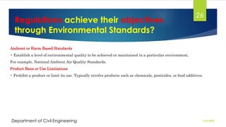 Regulations achieve their objectives
through Environmental Standards?
2/26/2024
Department of Civil Engineering
26
Ambient or Harm Based Standards
• Establish a level of environmental quality to be achieved or maintained in a particular environment,
For example, National Ambient Air Quality Standards.
Product Bans or Use Limitations
• Prohibit a product or limit its use. Typically involve products such as chemicals, pesticides, or food additives.
 