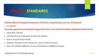 EFFLUENT STANDARDS
2/26/2024
Department of Civil Engineering
28
Uniform effluent standards (irrespective of location, characteristics and cost of treatment)
• no rational
Carrying capacity-based standards (upper limit that can be absorbed without significant deterioration)
• extremely rational
• uncertainties in estimation of carrying capacity
• how to account future loads
• disparity between same industry by virtue of their location
• does not consider difference in cost of treatment of different wastes
 
